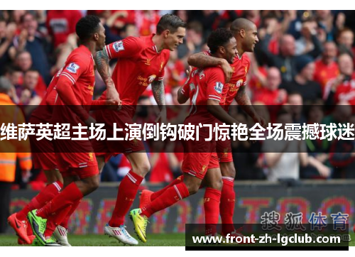 维萨英超主场上演倒钩破门惊艳全场震撼球迷