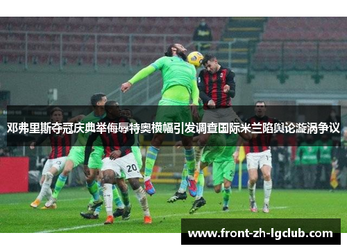 邓弗里斯夺冠庆典举侮辱特奥横幅引发调查国际米兰陷舆论漩涡争议