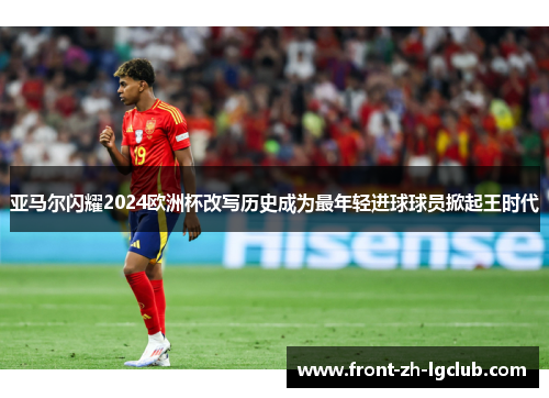 亚马尔闪耀2024欧洲杯改写历史成为最年轻进球球员掀起王时代
