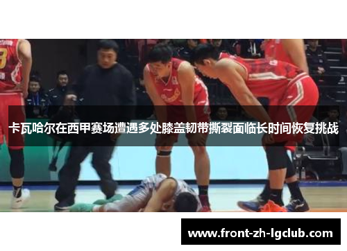 卡瓦哈尔在西甲赛场遭遇多处膝盖韧带撕裂面临长时间恢复挑战 卡瓦哈尔在西甲赛场遭遇多处膝盖韧带撕裂面临长时间恢复挑战